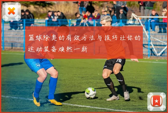 篮球除臭的有效方法与技巧让你的运动装备焕然一新