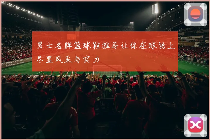 男士名牌篮球鞋推荐让你在球场上尽显风采与实力