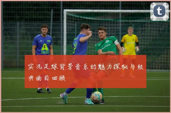 实况足球背景音乐的魅力探秘与经典曲目回顾