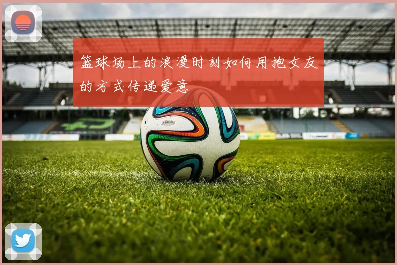 篮球场上的浪漫时刻如何用抱女友的方式传递爱意