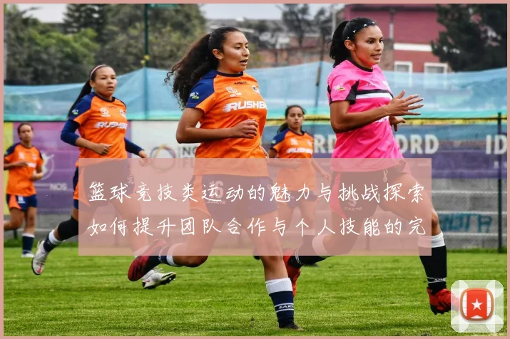 篮球竞技类运动的魅力与挑战探索如何提升团队合作与个人技能的完美结合